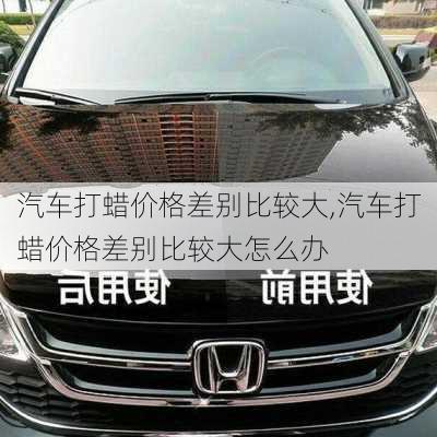 汽车打蜡价格差别比较大,汽车打蜡价格差别比较大怎么办