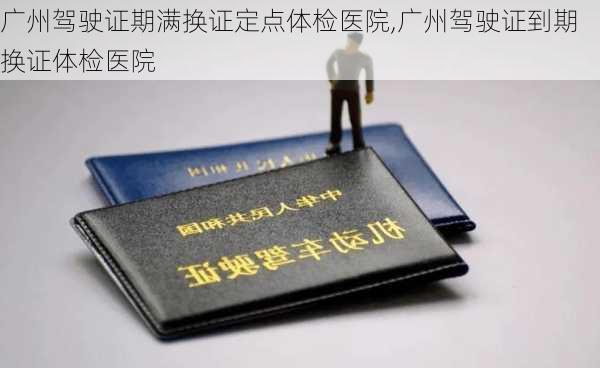 广州驾驶证期满换证定点体检医院,广州驾驶证到期换证体检医院